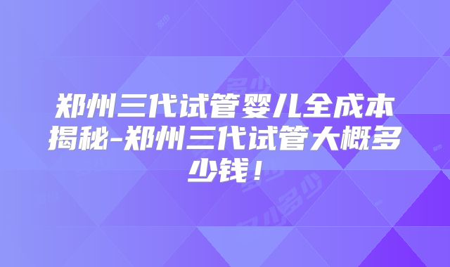 郑州三代试管婴儿全成本揭秘-郑州三代试管大概多少钱!