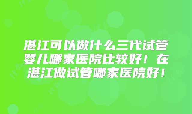 湛江可以做什么三代试管婴儿哪家医院比较好！在湛江做试管哪家医院好！