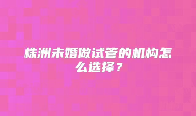株洲未婚做试管的机构怎么选择?