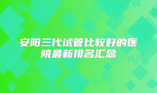 安阳三代试管比较好的医院最新排名汇总