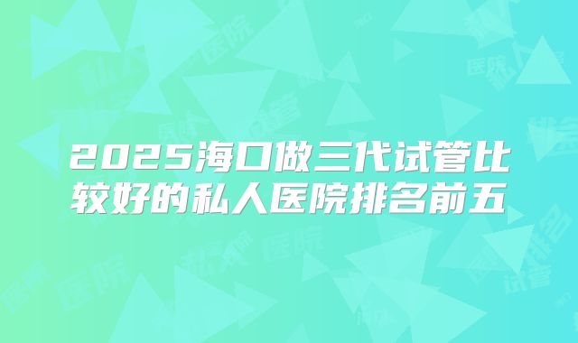 2025海口做三代试管比较好的私人医院排名前五