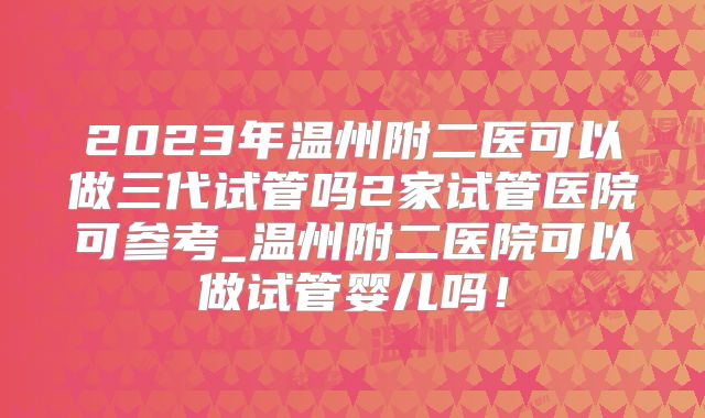 2023年温州附二医可以做三代试管吗2家试管医院可参考_温州附二医院可以做试管婴儿吗!