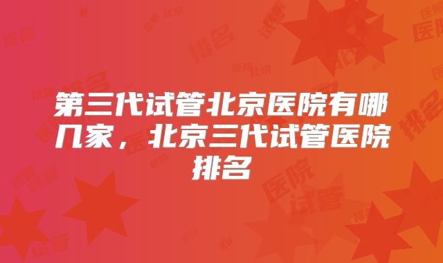 第三代试管北京医院有哪几家,北京三代试管医院排名