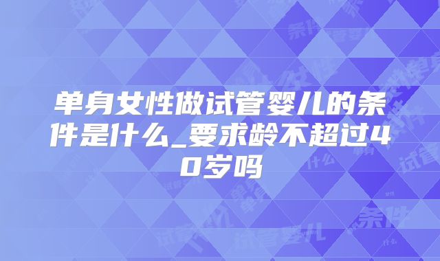单身女性做试管婴儿的条件是什么_要求龄不超过40岁吗