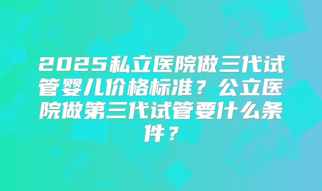 2025私立医院做三代试管婴儿价格标准？公立医院做第三代试管要什么条件？