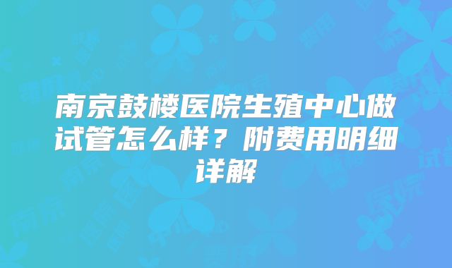 南京鼓楼医院生殖中心做试管怎么样?附费用明细详解