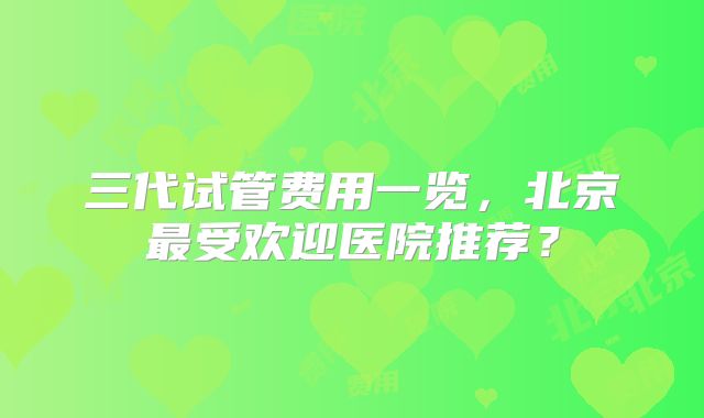 三代试管费用一览，北京最受欢迎医院推荐？