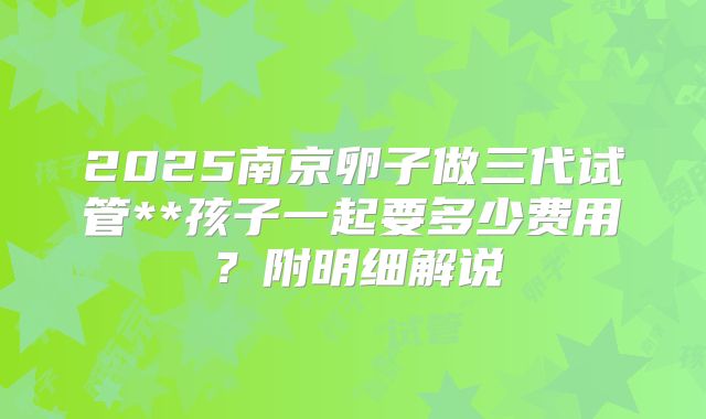 2025南京卵子做三代试管**孩子一起要多少费用？附明细解说