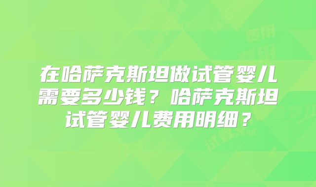 在哈萨克斯坦做试管婴儿需要多少钱？哈萨克斯坦试管婴儿费用明细？