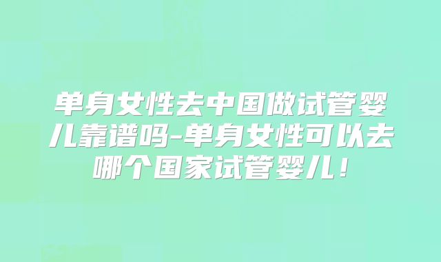 单身女性去中国做试管婴儿靠谱吗-单身女性可以去哪个国家试管婴儿！