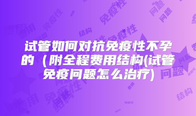 试管如何对抗免疫性不孕的（附全程费用结构(试管免疫问题怎么治疗)