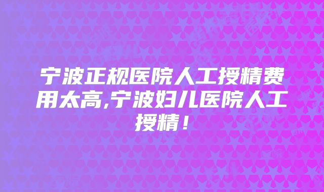 宁波正规医院人工授精费用太高,宁波妇儿医院人工授精!