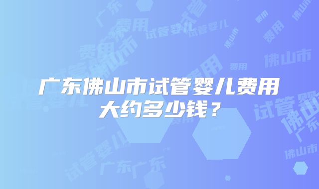 广东佛山市试管婴儿费用大约多少钱？