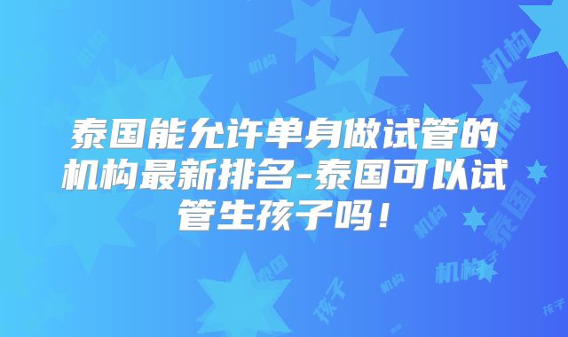 泰国能允许单身做试管的机构最新排名-泰国可以试管生孩子吗!