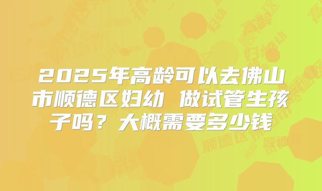 2025年高龄可以去佛山市顺德区妇幼 做试管生孩子吗？大概需要多少钱