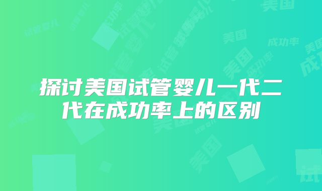探讨美国试管婴儿一代二代在成功率上的区别
