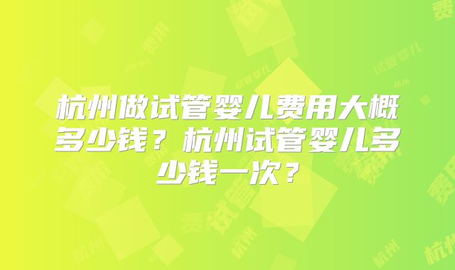 杭州做试管婴儿费用大概多少钱?杭州试管婴儿多少钱一次?