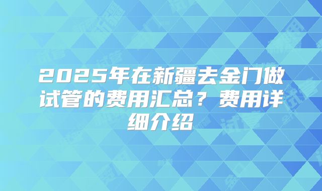2025年在新疆去金门做试管的费用汇总?费用详细介绍