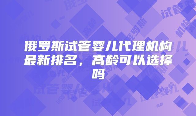 俄罗斯试管婴儿代理机构最新排名,高龄可以选择吗