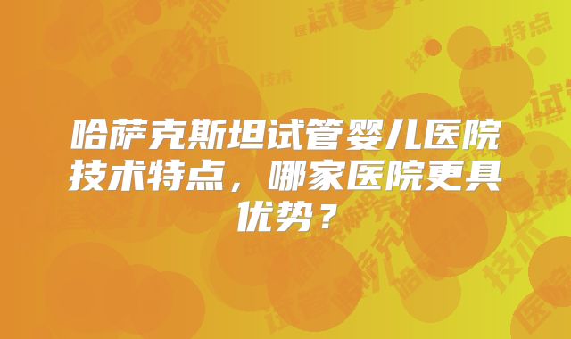 哈萨克斯坦试管婴儿医院技术特点,哪家医院更具优势?