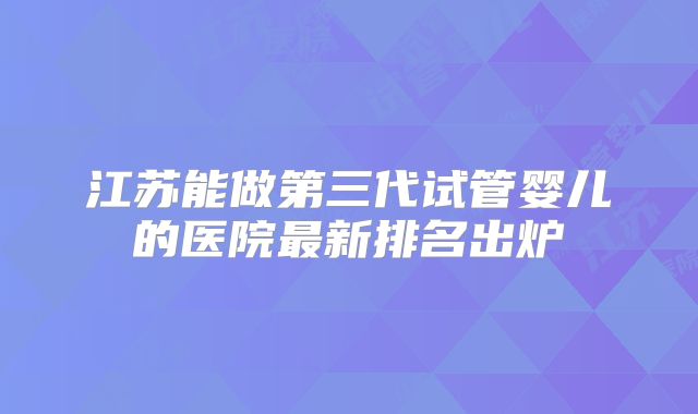 江苏能做第三代试管婴儿的医院最新排名出炉