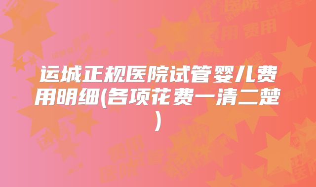 运城正规医院试管婴儿费用明细(各项花费一清二楚)
