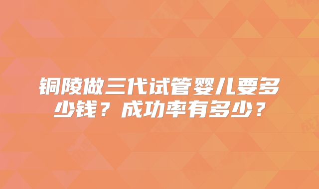 铜陵做三代试管婴儿要多少钱?成功率有多少?