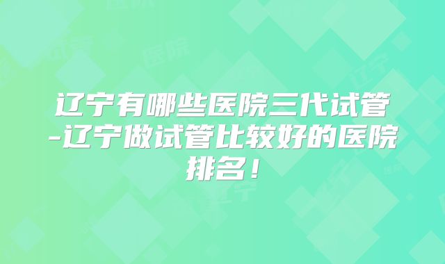 辽宁有哪些医院三代试管-辽宁做试管比较好的医院排名!
