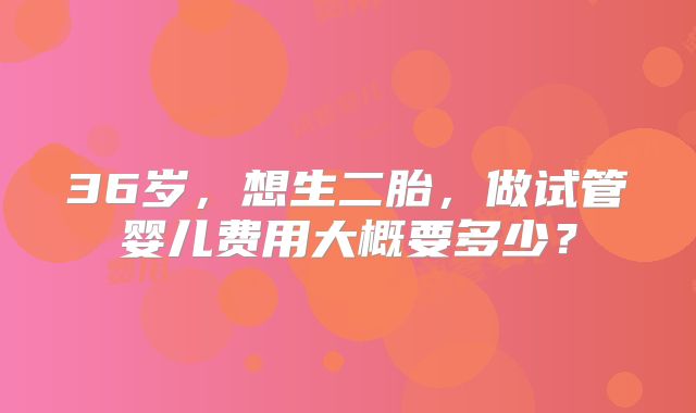 36岁，想生二胎，做试管婴儿费用大概要多少？