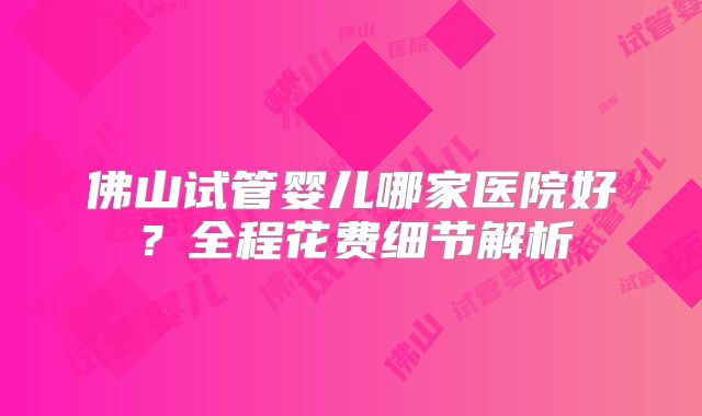 佛山试管婴儿哪家医院好？全程花费细节解析