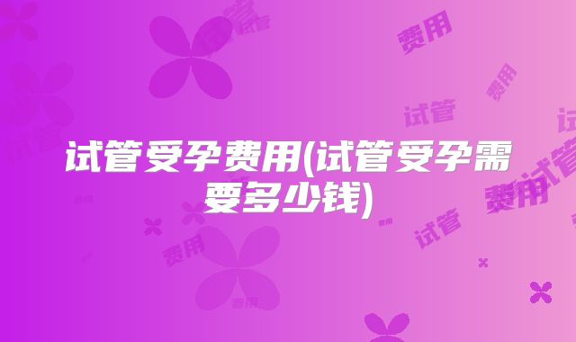 试管受孕费用(试管受孕需要多少钱)