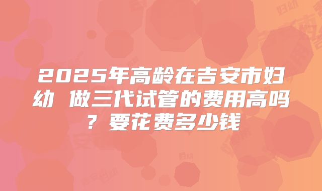 2025年高龄在吉安市妇幼 做三代试管的费用高吗？要花费多少钱