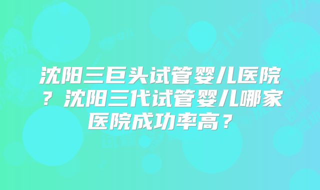 沈阳三巨头试管婴儿医院？沈阳三代试管婴儿哪家医院成功率高？