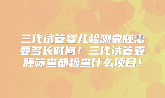 三代试管婴儿检测囊胚需要多长时间！三代试管囊胚筛查都检查什么项目！