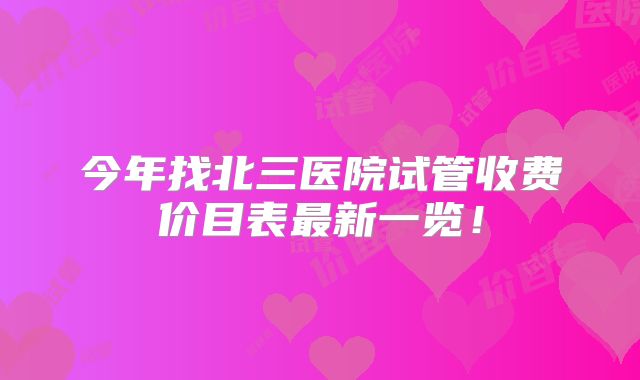 今年找北三医院试管收费价目表最新一览！