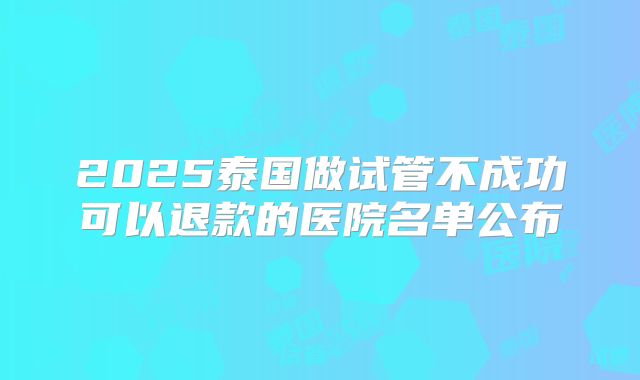 2025泰国做试管不成功可以退款的医院名单公布