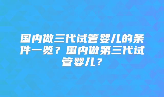 国内做三代试管婴儿的条件一览？国内做第三代试管婴儿？