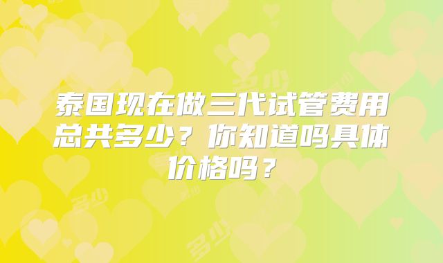 泰国现在做三代试管费用总共多少？你知道吗具体价格吗？