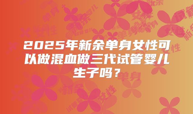 2025年新余单身女性可以做混血做三代试管婴儿生子吗？