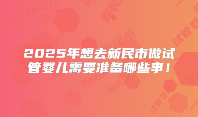 2025年想去新民市做试管婴儿需要准备哪些事！