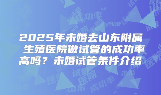 2025年未婚去山东附属 生殖医院做试管的成功率高吗?未婚试管条件介绍