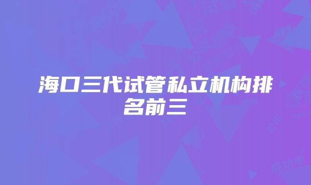 海口三代试管私立机构排名前三