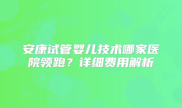 安康试管婴儿技术哪家医院领跑？详细费用解析