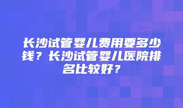 长沙试管婴儿费用要多少钱？长沙试管婴儿医院排名比较好？