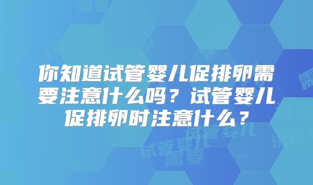 你知道试管婴儿促排卵需要注意什么吗？试管婴儿促排卵时注意什么？