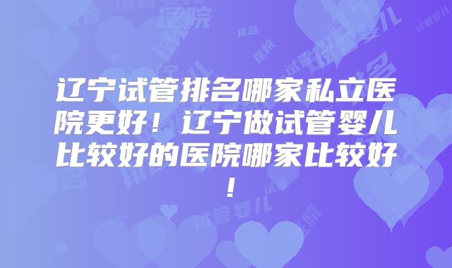 辽宁试管排名哪家私立医院更好！辽宁做试管婴儿比较好的医院哪家比较好！