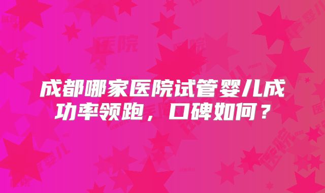 成都哪家医院试管婴儿成功率领跑,口碑如何?