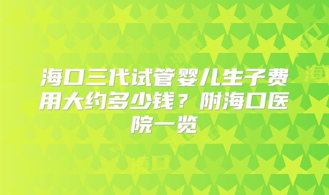 海口三代试管婴儿生子费用大约多少钱？附海口医院一览