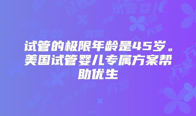 试管的极限年龄是45岁。美国试管婴儿专属方案帮助优生