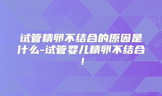 试管精卵不结合的原因是什么-试管婴儿精卵不结合!